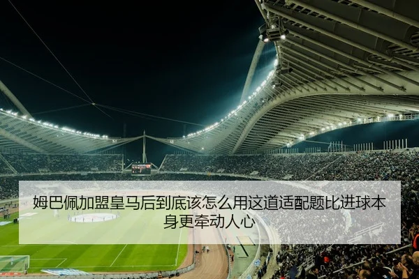 姆巴佩加盟皇马后到底该怎么用这道适配题比进球本身更牵动人心